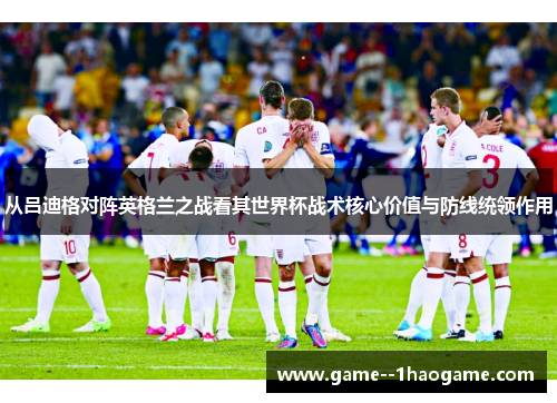 从吕迪格对阵英格兰之战看其世界杯战术核心价值与防线统领作用 从吕迪格对阵英格兰之战看其世界杯战术核心价值与防线统领作用