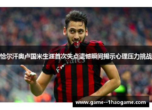 恰尔汗奥卢国米生涯首次失点遗憾瞬间揭示心理压力挑战 恰尔汗奥卢国米生涯首次失点遗憾瞬间揭示心理压力挑战