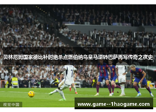 贝林厄姆国家德比补时绝杀点燃伯纳乌皇马逆转巴萨再写传奇之夜史