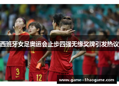 西班牙女足奥运会止步四强无缘奖牌引发热议